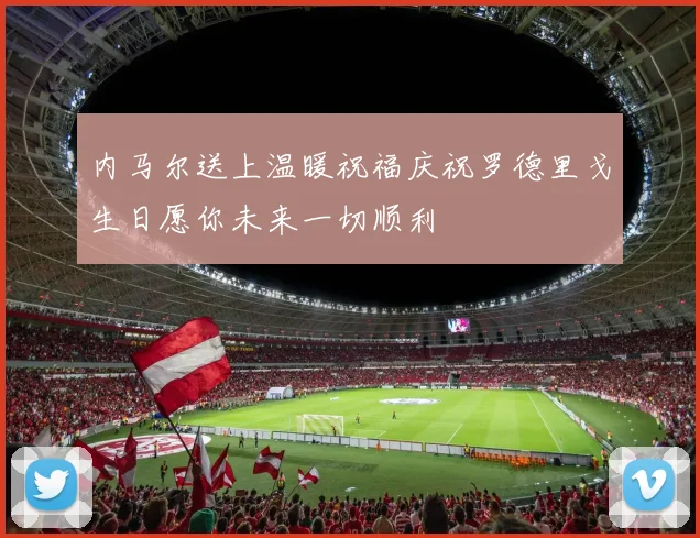 内马尔送上温暖祝福庆祝罗德里戈生日愿你未来一切顺利