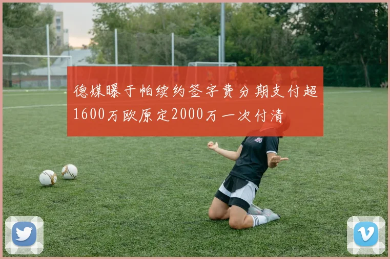 德媒曝于帕续约签字费分期支付超1600万欧原定2000万一次付清