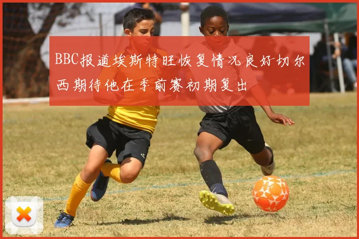 BBC报道埃斯特旺恢复情况良好切尔西期待他在季前赛初期复出