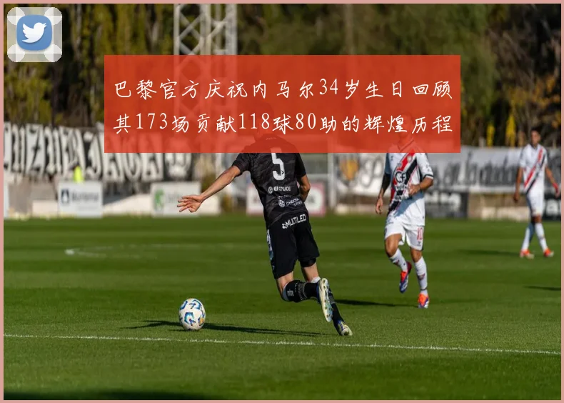 巴黎官方庆祝内马尔34岁生日回顾其173场贡献118球80助的辉煌历程