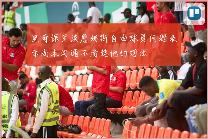 里奇保罗谈詹姆斯自由球员问题表示尚未沟通不清楚他的想法