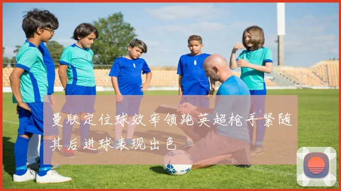 曼联定位球效率领跑英超枪手紧随其后进球表现出色
