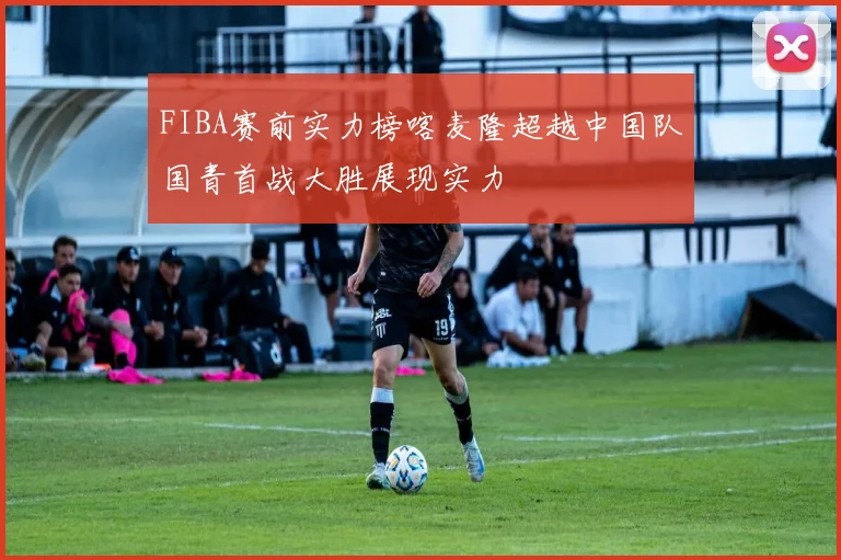 FIBA赛前实力榜喀麦隆超越中国队国青首战大胜展现实力