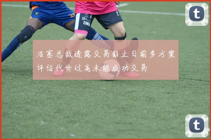 活塞总裁透露交易截止日前多方案评估代价过高未能成功交易