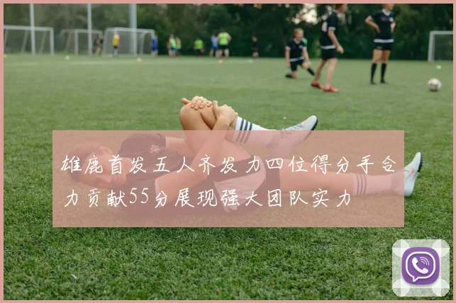 雄鹿首发五人齐发力四位得分手合力贡献55分展现强大团队实力