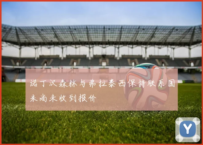 诺丁汉森林与弗拉泰西保持联系国米尚未收到报价